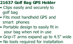 21637 Golf Bag GPS Holder
• Clips easily and securely to 
  golf bag
• Fits most handheld GPS and 
  smart  phones
• Portable design to easily fit in 
   your bag when not in use
• Grip-iT arms expand up to 4.5” wide
• No tools required for installation